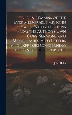 Golden Remains of the Ever Memorable Mr. John Hales, With Additions From the Author’s Own Copy, Sermons and Miscellanies, Also Letters and Expresses C