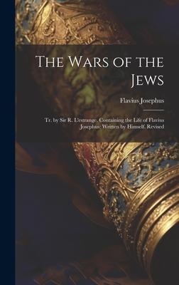 The Wars of the Jews: Tr. by Sir R. L’estrange. Containing the Life of Flavius Josephus: Written by Himself. Revised