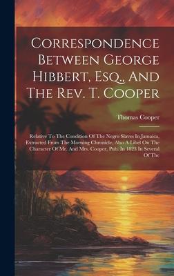Correspondence Between George Hibbert, Esq., And The Rev. T. Cooper: Relative To The Condition Of The Negro Slaves In Jamaica, Extracted From The Morn