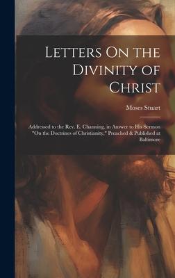 Letters On the Divinity of Christ: Addressed to the Rev. E. Channing, in Answer to His Sermon On the Doctrines of Christianity, Preached & Published