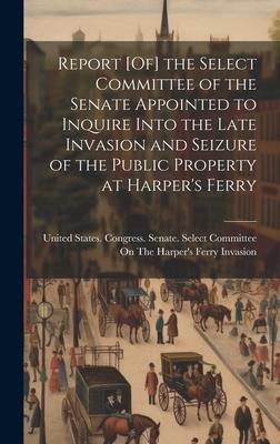 Report [Of] the Select Committee of the Senate Appointed to Inquire Into the Late Invasion and Seizure of the Public Property at Harper’s Ferry