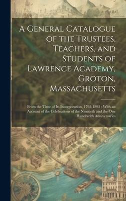 A General Catalogue of the Trustees, Teachers, and Students of Lawrence Academy, Groton, Massachusetts: From the Time of Its Incorporation, 1793-1893: