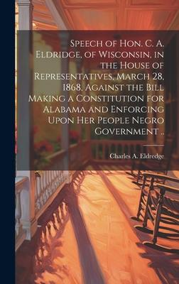 Speech of Hon. C. A. Eldridge, of Wisconsin, in the House of Representatives, March 28, 1868, Against the Bill Making a Constitution for Alabama and E