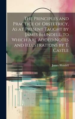 The Principles and Practice of Obstetricy, As at Present Taught by James Blundell. to Which Are Added Notes and Illustrations by T. Castle