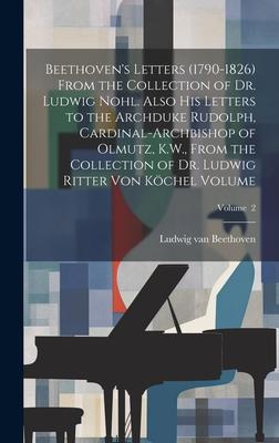 Beethoven’s Letters (1790-1826) From the Collection of Dr. Ludwig Nohl. Also his Letters to the Archduke Rudolph, Cardinal-archbishop of Olmutz, K.W.,