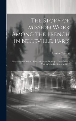 The Story of Mission Work Among the French in Belleville, Paris: An Account of What I saw and Heard During a Three Week’s Visit to Miss De Broen in 18