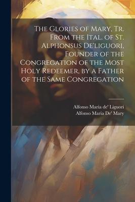 The Glories of Mary, Tr. From the Ital. of St. Alphonsus De’liguori, Founder of the Congregation of the Most Holy Redeemer, by a Father of the Same Co