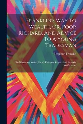 Franklin’s Way To Wealth, Or, Poor Richard, And Advice To A Young Tradesman: To Which Are Added, Pope’s Universal Prayer, And Proverbs And Maxims