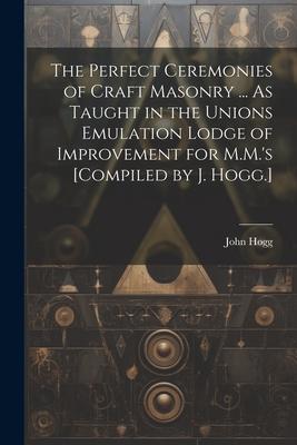 The Perfect Ceremonies of Craft Masonry ... As Taught in the Unions Emulation Lodge of Improvement for M.M.’s [Compiled by J. Hogg.]