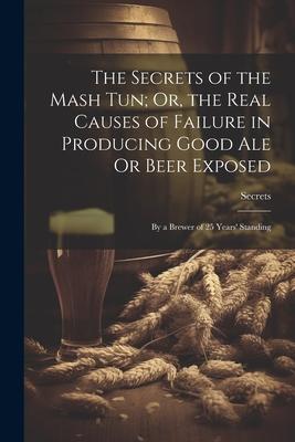 The Secrets of the Mash Tun; Or, the Real Causes of Failure in Producing Good Ale Or Beer Exposed: By a Brewer of 25 Years’ Standing