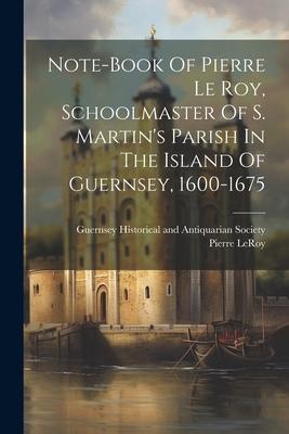 Note-book Of Pierre Le Roy, Schoolmaster Of S. Martin’s Parish In The Island Of Guernsey, 1600-1675