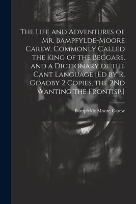 The Life and Adventures of Mr. Bampfylde-Moore Carew, Commonly Called the King of the Beggars, and a Dictionary of the Cant Language [Ed by R. Goadby