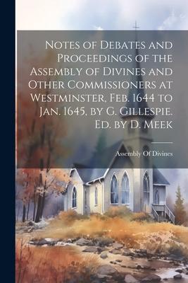 Notes of Debates and Proceedings of the Assembly of Divines and Other Commissioners at Westminster, Feb. 1644 to Jan. 1645, by G. Gillespie. Ed. by D.