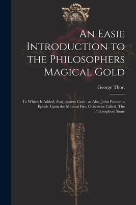 An Easie Introduction to the Philosophers Magical Gold: To Which is Added, Zor[o]asters Cave: as Also, John Pontanus Epistle Upon the Mineral Fire, Ot