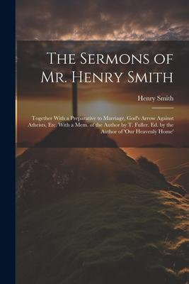 The Sermons of Mr. Henry Smith: Together With a Preparative to Marriage, God’s Arrow Against Atheists, Etc. With a Mem. of the Author by T. Fuller. Ed