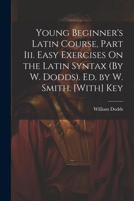 Young Beginner’s Latin Course, Part Iii. Easy Exercises On the Latin Syntax (By W. Dodds). Ed. by W. Smith. [With] Key