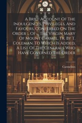 A Brief Account Of The Indulgences, Privileges, And Favours, Conferred On The Order ... Of ... The Virgin Mary Of Mount Carmel, Tr. By T. Coleman. To