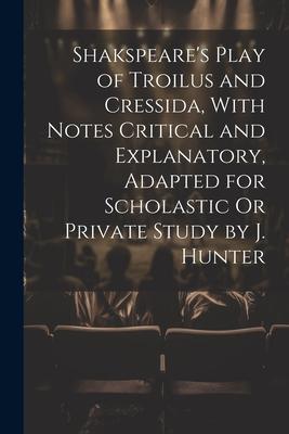 Shakspeare’s Play of Troilus and Cressida, With Notes Critical and Explanatory, Adapted for Scholastic Or Private Study by J. Hunter