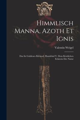 Himmlisch Manna, Azoth Et Ignis: Das Ist Guldenes Kleinod, Handelnd V. Dem Köstlichen Eckstein Der Natur