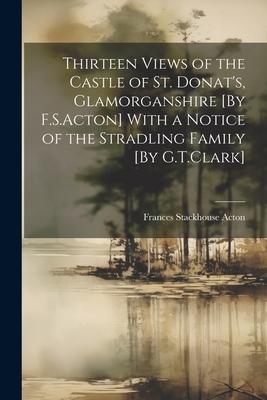 Thirteen Views of the Castle of St. Donat’s, Glamorganshire [By F.S.Acton] With a Notice of the Stradling Family [By G.T.Clark]