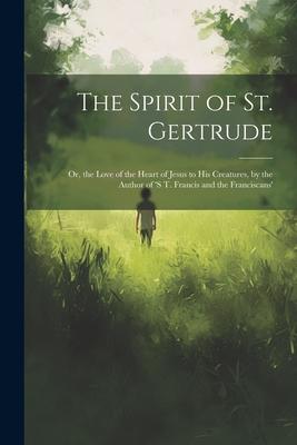 The Spirit of St. Gertrude: Or, the Love of the Heart of Jesus to His Creatures, by the Author of ’s t. Francis and the Franciscans’