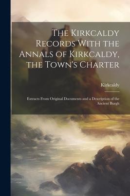 The Kirkcaldy Records With the Annals of Kirkcaldy, the Town’s Charter: Extracts From Original Documents and a Description of the Ancient Burgh