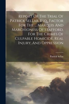 Report Of The Trial Of Patrick Sellar, Esq., Factor For The ... Marquis And Marchioness Of Stafford, For The Crimes Of Culpable Homicide, Real Injury,