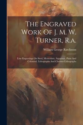 The Engraved Work Of J. M. W. Turner, R.a.: Line Engravings On Steel, Mezzotints, Aquatints, Plain And Coloured, Lithographs And Chromo-lithographs