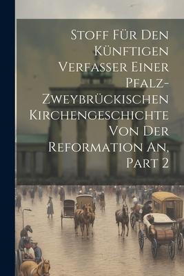 Stoff Für Den Künftigen Verfasser Einer Pfalz-zweybrückischen Kirchengeschichte Von Der Reformation An, Part 2