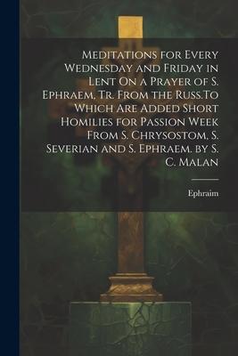 Meditations for Every Wednesday and Friday in Lent On a Prayer of S. Ephraem, Tr. From the Russ.To Which Are Added Short Homilies for Passion Week Fro