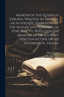 Memoir of the Queen of Etruria, Written by Herself. an Authentic Narrative of the Seizure and Removal of Pope Puis Vii, With Genuine Memoirs of His Jo