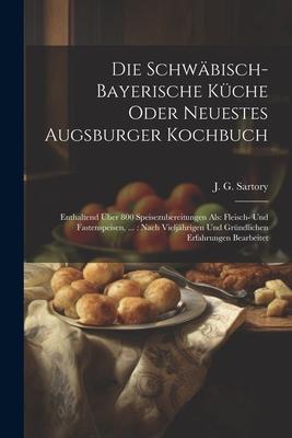 Die Schwäbisch-bayerische Küche Oder Neuestes Augsburger Kochbuch: Enthaltend Über 800 Speisezubereitungen Als: Fleisch- Und Fastenspeisen, ...: Nach