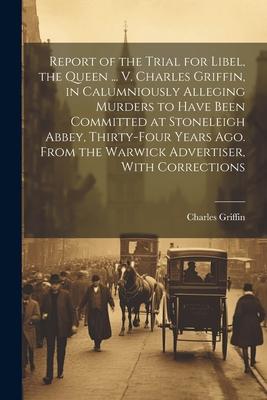Report of the Trial for Libel, the Queen ... V. Charles Griffin, in Calumniously Alleging Murders to Have Been Committed at Stoneleigh Abbey, Thirty-F