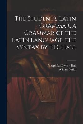 The Student’s Latin Grammar. a Grammar of the Latin Language. the Syntax by T.D. Hall