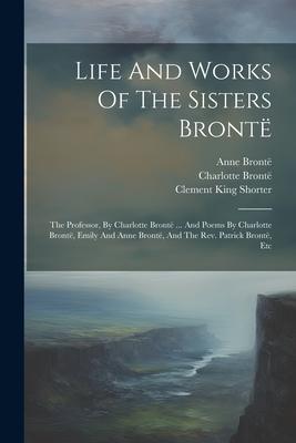 Life And Works Of The Sisters Brontë: The Professor, By Charlotte Brontë ... And Poems By Charlotte Brontë, Emily And Anne Brontë, And The Rev. Patric