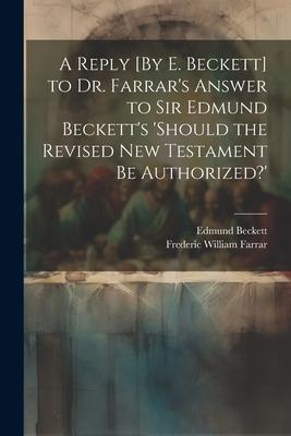 A Reply [By E. Beckett] to Dr. Farrar’s Answer to Sir Edmund Beckett’s ’should the Revised New Testament Be Authorized?’