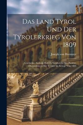 Das Land Tyrol Und Der Tyrolerkrieg Von 1809: Geschichte Andreas Hofer’s, Sandwirths Aus Passeyr, Oberanführers Der Tyroler Im Kriege Von 1809