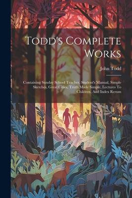 Todd’s Complete Works: Containing Sunday School Teacher, Student’s Manual, Simple Sketches, Great Cities, Truth Made Simple, Lectures To Chil