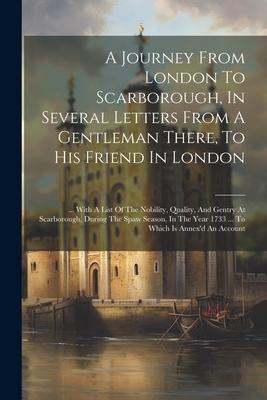 A Journey From London To Scarborough, In Several Letters From A Gentleman There, To His Friend In London: ... With A List Of The Nobility, Quality, An