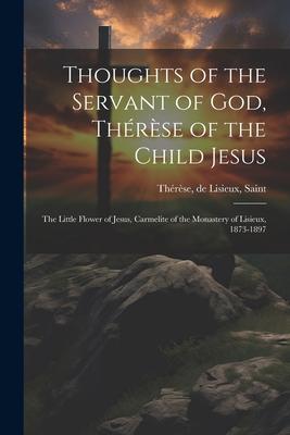 Thoughts of the Servant of God, Thérèse of the Child Jesus; the Little Flower of Jesus, Carmelite of the Monastery of Lisieux, 1873-1897