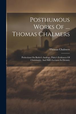 Posthumous Works Of .... Thomas Chalmers: Prelections On Butler’s Analogy, Paley’s Evidences Of Christianity, And Hill’s Lectures In Divinity