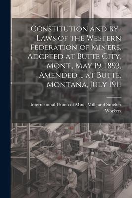 Constitution and By-laws of the Western Federation of Miners, Adopted at Butte City, Mont., May 19, 1893, Amended ... at Butte, Montana, July 1911