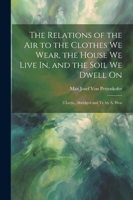 The Relations of the Air to the Clothes We Wear, the House We Live In, and the Soil We Dwell On: 3 Lects., Abridged and Tr. by A. Hess
