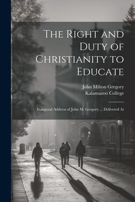The Right and Duty of Christianity to Educate: Inaugural Address of John M. Gregory ... Delivered At