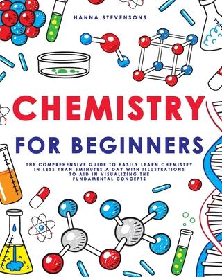 Chemistry for Beginners: The Comprehensive Guide to Easily Learn Chemistry in Less than 5 Minutes a Day with Illustrations to Aid in Visualizin