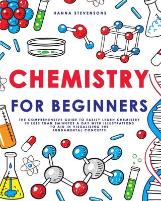 Chemistry for Beginners: The Comprehensive Guide to Easily Learn Chemistry in Less than 5 Minutes a Day with Illustrations to Aid in Visualizin