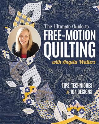 The Ultimate Guide to Free-Motion Quilting with Angela Walters: Tips, Techniques & 104 Designs