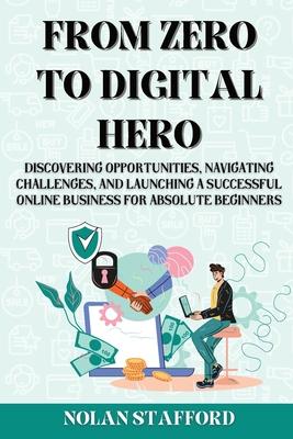 From Zero to Digital Hero: Discovering Opportunities, Navigating Challenges, and Launching a Successful Online Business for Absolute Beginners