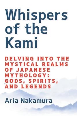 Whispers of the Kami: Delving into the Mystical Realms of Japanese Mythology: Gods, Spirits, and Legends