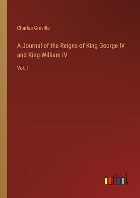 A Journal of the Reigns of King George IV and King William IV: Vol. I